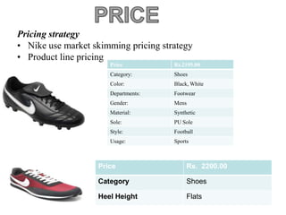 Pricing strategy
• Nike use market skimming pricing strategy
• Product line pricing
                      Price           Rs.2195.00
                      Category:       Shoes
                      Color:          Black, White
                      Departments:    Footwear
                      Gender:         Mens
                      Material:       Synthetic
                      Sole:           PU Sole
                      Style:          Football
                      Usage:          Sports



                   Price                   Rs. 2200.00

                   Category                Shoes

                   Heel Height             Flats
 