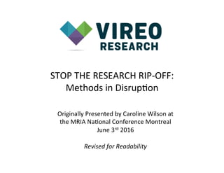 STOP	
  THE	
  RESEARCH	
  RIP-­‐OFF:	
  
Methods	
  in	
  Disrup<on	
  
Originally	
  Presented	
  by	
  Caroline	
  Wilson	
  at	
  	
  
the	
  MRIA	
  Na<onal	
  Conference	
  Montreal	
  
June	
  3rd	
  2016	
  
	
  
Revised	
  for	
  Readability	
  
	
  
 