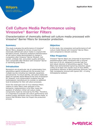 Application Note
Objective
In this study, the composition and performance of cell
culture media filtered with Viresolve®
Barrier filters
were compared to relevant controls.
Filter Properties
Viresolve®
Barrier filters are comprised of asymmetric
polyethersulfone (PES) membrane with a nominal
pore size of 20 nm, designed to provide high flux
and robust retention of adventitious agents. These
filters have demonstrated typical log reduction values
(LRVs) of at least 4 for minute virus of mice (MVM),
quantitative retention of Brevundimonas diminuta, and
high mycoplasma removal with typical LRV > 8 using
Acholeplasma laidlawii.
Cell Culture Media Performance using
Viresolve®
Barrier Filters
Characterization of chemically defined cell culture media processed with
Viresolve®
Barrier filters for bioreactor protection.
Summary
This study evaluates the performance of Viresolve®
Barrier filters, designed to remove viruses from
chemically defined cell culture media in a typical CHO
fed-batch process. Extensive analytical characterization
of cell culture media demonstrated no change in
composition after Viresolve®
Barrier filtration. Cell
growth, antibody titer, and protein quality attributes
were comparable after filtration with Viresolve®
Barrier
or sterilizing-grade filters.
Introduction
Bioreactors are at particular risk of contamination from
adventitious agents introduced into the process from
multiple sources including raw materials, equipment,
and personnel. To ensure sterility, cell culture media and
feeds are typically sterile filtered at the time of bioreactor
fill. However, virus contamination incidents have led
biotherapeutic manufacturers to consider an additional
level of protection for their cell culture processes.
Given the small pore size of virus-retentive filters
relative to other filters used upstream of the
bioreactor, implementing a virus filter raises the
question of whether critical cell culture media
components might be removed by the filter. Therefore,
it is important to evaluate cell culture performance and
product quality attributes using virus-filtered media, to
ensure that filtration does not impact the production
process.
The life science business of Merck
operates as MilliporeSigma in the
U.S. and Canada.
 