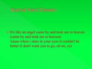  It's like an angel came by and took me to heaven
(came by and took me to heaven)
'cause when i stare in your eyes it couldn't be
better (I don't want you to go, oh no, so)
 