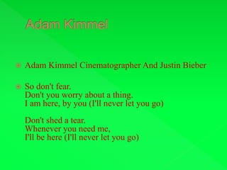  Adam Kimmel Cinematographer And Justin Bieber
 So don't fear.
Don't you worry about a thing.
I am here, by you (I'll never let you go)
Don't shed a tear.
Whenever you need me,
I'll be here (I'll never let you go)
 