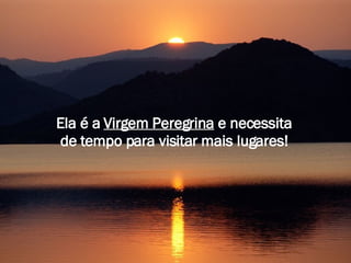 Ela é a  Virgem Peregrina  e necessita  de tempo para visitar mais lugares!   