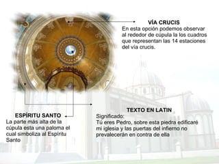 TEXTO EN LATIN Significado: Tú eres Pedro, sobre esta piedra edificaré mi iglesia y las puertas del infierno no prevalecerán en contra de ella VÍA CRUCIS   En esta opción podemos observar al rededor de cúpula la los cuadros que representan las 14 estaciones del vía crucis.  ESPÍRITU SANTO La parte más alta de la cúpula esta una paloma el cual simboliza al Espíritu Santo  