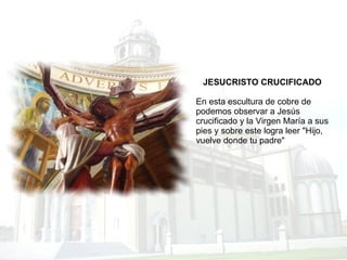 JESUCRISTO CRUCIFICADO En esta escultura de cobre de podemos observar a Jesús crucificado y la Virgen María a sus pies y sobre este logra leer "Hijo, vuelve donde tu padre" 