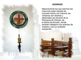 ADORNOS Máximamente los que adornan las columnas estan basado de concreto hecho con mármol, las ventanas son diseños y elaborados por jóvenes de la Parroquia de Chacas, de la Sierra de Ancash, donde también trabajaron los asientos de madera y con un acabado estupendo. 