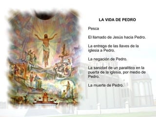LA VIDA DE PEDRO   Pesca El llamado de Jesús hacia Pedro. La entrega de las llaves de la iglesia a Pedro. La negación de Pedro. La sanidad de un paralítico en la puerta de la iglesia, por medio de Pedro. La muerte de Pedro. 
