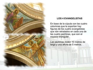 LOS 4 EVANGELISTAS En base de la cúpula con las cuatro columnas que la soportan hay figuras de los cuatro evangelistas que irán retratados en cada una de las cuatro pechinas, que son el espacio triangular. Las pechinas miden 10 metros de largo y una altura de 5 metros. 