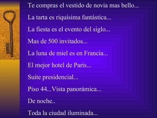 Te compras el vestido de novia mas bello...  La  tarta  es riqu í sima fant á stica...  La fiesta es el evento del siglo...  Mas de 500 invitados...  La luna de miel es en Francia... El mejor hotel de Paris... Suite presidencial... Piso 44... Vista  panor á mica... De noche.. Toda la ciudad iluminada...  