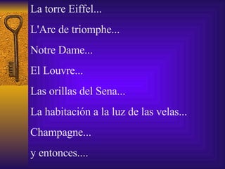 La  torre  Eiffel... L'Arc de triomphe... Notre Dame... El Louvre... Las orillas del Sena... La habitaci ó n a la luz de las velas... Champagne... y  entonces.... 
