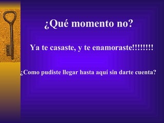 ¿Qué momento no? Ya te casaste, y te enamoraste!!!!!!!! ¿Como pudiste llegar hasta aquí sin darte cuenta? 