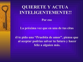 QUIERETE Y ACTUA  INTELIGENTEMENTE!! La próxima vez que en una de tus citas Por eso él te pida una “Pruebita de amor”, piensa que  al aceptar podrías salvar tu futuro y hacer feliz a alguien más. 