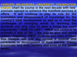 VIRGEN MILAGROSA UNIVERSITY FOUNDATION (VMUF)  chart its course in the next decade with new  avenues opened to enhance the manifold services it offers.  It will continue to play its role for the promotion and advancement of knowledge for the country’s total development as well as to meet the challenges of changing world by teaching the students not only how to earn a living but more importantly “ HOW TO LIVE”.  VMUF will continue to promote a way of life – the way to give and serve others.  Hopefully, VMUF students who have imbibed this lifestyle will one day spread it outside and contribute to development of their barrios, towns, provinces, and their country and even of the whole world. 