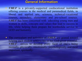 General Information VMUF   is a privately-supported coeducational institution offering courses in the medical and paramedical fields, in liberal and applied arts, sciences, technical-vocational courses, secondary, elementary and pre-school courses.  VMUF   has been concerned with  educating young men and women in skills, concepts and values that lead to success in life, while helping them prepare for worthwhile service to GOD and humanity. The curriculum and activities of  VMUF   are geared toward helping each student achieve his or her God-given potential.  VMUF   strives to develop every facet of one’s being mentally, physically, emotionally, psychologically and most important, spiritually. 
