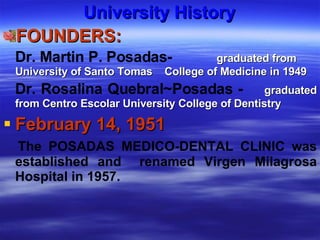 University History FOUNDERS: Dr. Martin P. Posadas-   graduated from University of Santo Tomas  College of Medicine in 1949  Dr. Rosalina Quebral ~Posadas -   graduated from Centro Escolar University College of Dentistry February 14, 1951 The POSADAS MEDICO-DENTAL CLINIC was established and  renamed Virgen Milagrosa Hospital in 1957. 