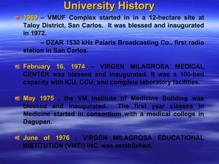 University History 1969  – VMUF Complex started in in a 12-hectare site at Taloy District, San Carlos.  It was blessed and inaugurated in 1972.    –  DZAR 1530 kHz Palaris Broadcasting Co., first radio station in San Carlos. February 16, 1974  – VIRGEN MILAGROSA MEDICAL CENTER was blessed and inaugurated. It was a 100-bed capacity with ICU, CCU, and complete laboratory facilities. May 1975  , the VM Institute of Medicine Building was blessed and inaugurated.  The first year classes in Medicine started in consortium with a medical college in Dagupan.  June of 1976  , VIRGEN MILAGROSA EDUCATIONAL INSTITUTION (VMEI) INC. was established.  