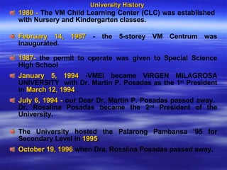 University History 1980 -  The VM Child Learning Center (CLC) was established  with Nursery and Kindergarten classes.  February 14, 1987  - the 5-storey VM Centrum was inaugurated.  1987-  the permit to operate was given to Special Science High School  January 5, 1994  -VMEI became VIRGEN MILAGROSA UNIVERSITY  with Dr. Martin P. Posadas as the 1 st  President in  March 12, 1994  .  July 6, 1994 -  our Dear Dr. Martin P. Posadas passed away.  Dr. Rosalina Posadas became the 2 nd  President of the University. The University hosted the Palarong Pambansa ’95 for Secondary Level in  1995 .  October 19, 1996  when Dra. Rosalina Posadas passed away.  