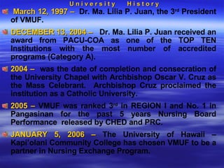 U n i v e r s i t y  H i s t o r y March 12, 1997 –  Dr. Ma. Lilia P. Juan, the 3 rd  President of VMUF.  DECEMBER 13, 2004 –  Dr. Ma. Lilia P. Juan received an award from PACU-COA as one of the TOP TEN Institutions with the most number of accredited programs (Category A).  2004 –  was the date of completion and consecration of the University Chapel with Archbishop Oscar V. Cruz as the Mass Celebrant.  Archbishop Cruz proclaimed the institution as a Catholic University. 2005 –  VMUF was ranked 3 rd  in REGION I and No. 1 in Pangasinan for the past 5 years Nursing Board Performance  released by CHED and PRC. JANUARY 5, 2006 –  The University of Hawaii – Kapi’olani Community College has chosen VMUF to be a partner in Nursing Exchange Program.  