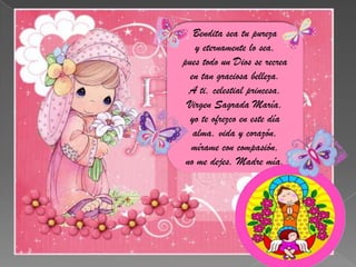 Bendita sea tu purezay eternamente lo sea,pues todo un Dios se recreaen tan graciosa belleza.A ti, celestial princesa,Virgen Sagrada María,yo te ofrezco en este díaalma, vida y corazón,mírame con compasión,no me dejes, Madre mía.            