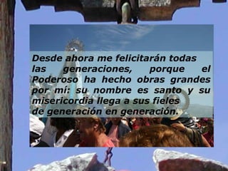 Desde ahora me felicitarán todas  las generaciones, porque el Poderoso ha hecho obras grandes por mí: su nombre es santo y su misericordia llega a sus fieles  de generación en generación. 