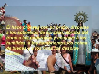 Él hace proezas con su brazo: dispersa a los soberbios de corazón, derriba del trono a los poderosos y enaltece a los humildes, a los hambrientos los colma de bienes y a los ricos los despide vacíos.   