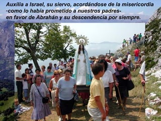 Auxilia a Israel, su siervo, acordándose de la misericordia  como lo había prometido a nuestros padres-  en favor de Abrahán y su descendencia por siempre. 