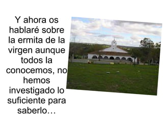 Y ahora os
 hablaré sobre
 la ermita de la
virgen aunque
     todos la
conocemos, no
      hemos
 investigado lo
suficient...