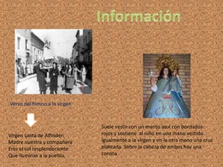 InformaciónVerso del himno a la virgenSuele vestir con un manto azul con bordados rojos y sostiene al niño en una mano vestido igualmente a la virgen y en la otra mano una cruz plateada. Sobre la cabeza de ambos hay una corona .Virgen santa de Alfindén Madre nuestra y compañeraEres el sol resplandecienteQue iluminas a la puebla.