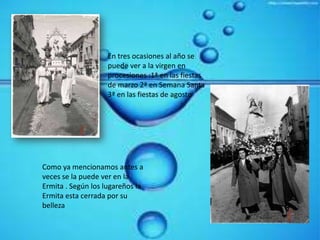 En tres ocasiones al año se puede ver a la virgen en procesiones :1ª en las fiestas de marzo 2ª en Semana Santa 3ª en las fiestas de agosto Como ya mencionamos antes a veces se la puede ver en la Ermita . Según los lugareños la Ermita esta cerrada por su belleza