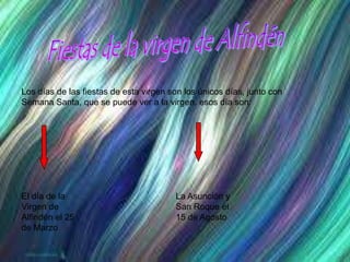 Fiestas de la virgen de AlfindénLos días de las fiestas de esta virgen son los únicos días, junto con Semana Santa, que se puede ver a la virgen, esos día son:El día de la Virgen de Alfindén el 25 de MarzoLa Asunción y San Roque el 15 de Agosto