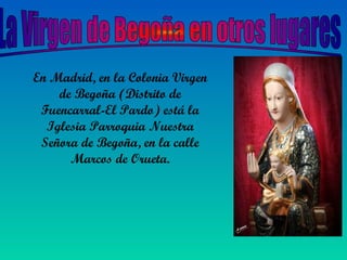 En Madrid, en la Colonia Virgen
de Begoña (Distrito de
Fuencarral-El Pardo) está la
Iglesia Parroquia Nuestra
Señora de Begoña, en la calle
Marcos de Orueta.
 