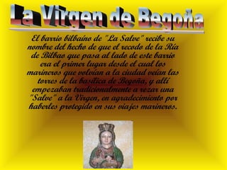 El barrio bilbaíno de "La Salve" recibe su
nombre del hecho de que el recodo de la Ría
de Bilbao que pasa al lado de este barrio
era el primer lugar desde el cual los
marineros que volvían a la ciudad veían las
torres de la basílica de Begoña, y allí
empezaban tradicionalmente a rezar una
"Salve" a la Virgen, en agradecimiento por
haberles protegido en sus viajes marineros.
 