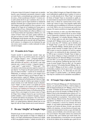 4 3 DE UNA “CHUJLLA” AL TEMPLO VIEJO
el descanso tratan de levantar la imagen pero no pueden
hacerlo y que al intentarlo nuevamente comenzó a soplar
un viento fuerte y arremolinado que arrojó gran cantidad
de ceniza. ¿Cómo sucedió pues el hecho?. A ciencia cier-
ta nadie puede decirlo lo que sí podemos decir con ver-
dad que sucedió es que la virgen manifestó su voluntad de
quedarse haciendo que su imagen pesara más de lo nor-
mal (milagro ocurrido también en otras ocasiones: con la
imagen de la Virgen de la Candelaria de Cayma que es-
taba destinada al Cusco. Edmundo Motta Zamallo,o con
la imagen de Nuestra Señora de la Raíz en México o con
la de Nuestra Señora de Copacabana en Bolivia, etc.). En
cuanto al fuerte viento con ceniza, puede explicarse ya
que para esa época el volcán “Omate” o “Huaynaputina”
de Moquegua arrojó durante ocho días una gran cantidad
de ceniza abarcando aún la zona del valle de Chapi llama-
da El cenicero. Lo milagroso de este fenómeno fue que
esta ceniza cayera cuando se estaba realizando la trasla-
ción de la imagen.
2.5 El nombre de la Virgen
Cuando sucedió lo anteriormente narrado viejas qui-
chuístas que iban en la comitiva oyeron una voz que di-
jo " ¡¡Chaypi, Chaypi!!", otros: "¡¡Chajchay llallápi!!" y
otros: "¡¡Chaj llallápi!!", expresión que según los enten-
didos provienen del quechua y del aymara y que todas
expresan más o menos lo mismo "¡¡Aquicito nomás!!",
"¡¡aquí, aquí!!", "¡¡aquí nomás!!", "!!hasta aquí!!". Fue-
ron entonces estas mismas personas según los mayores los
que dijeron: “La Virgen no sólo quiere quedarse aquí sino
que se ha dado el nombre”. A partir de ese momento pro-
bablemente, se comenzó a conocer a esta imagen con el
nombre de Virgen de Chapi (o sea la Virgen de Aquí). Ya
que hasta entonces -según el P. Málaga- se la conocía co-
mo Nuestra Señora de la Puriﬁcación del Valle de Chapi.
Lo cual encierra algo de verdad ya que aunque su nombre
actual coincide con el valle (llamado así por la abundan-
cia de “chapis”, es decir cactus) a sus iguales de Cayma
y Characato siempre se las conoció como la Candelaria
de Cayma y la Candelaria de Characato (o más antigua-
mente la Puriﬁcación de Cayma y la Puriﬁcación de Cha-
racato). Pero a esta imagen se la conoce como la Virgen
de Chapi. Estos milagros fueron los que recorrieron los
pueblos aledaños y aun la ciudad de Arequipa, causando
el aumento del número de peregrinos. Sea como fuere y
aun prestando oídos a los más escépticos si queremos ser
ﬁeles a la verdad histórica debemos aﬁrmar que en este
lugar del valle de Chapi (donde está el actual santuario).
3 De una “chujlla” al Templo Viejo
Después de que el cielo manifestara su voluntad de que la
imagen de la virgen quedara en Chapi, los indígenas de
Sogay y de Chapi inmediatamente levantaron un chujlla
es decir una pequeña ramada o “cabaña con techo de ra-
mas” para cobijar la imagen en el lugar del milagro mien-
tras le ediﬁcaban la capilla de barro y piedra. Lo cierto es
que a la orilla derecha de la “Plaza Vieja” (si miramos
de frente al Templo Viejo) se encontraba la capilla an-
tes mencionada (la mayoría de la tradición oral dice esto)
donde estoy se ubican las construcciones de los comer-
ciantes que vienen en mayo. Esta pequeña capilla sufrió
un incendio, pero los pobladores la volvieron a reconstruir
y en el año 1868 se cae con el terremoto que asoló el sur
peruano. De manera asombrosa la imagen salió indemne.
Luego del terremoto el señor cura Don Pablo Retamo-
zo Málaga comenzó la construcción de un nuevo templo
“con la cooperación voluntaria y eﬁcaz de los vecinos de
Chapi y Quequeña”.16 Leónidas Bernedo Málaga, Op.
cit., 54. Si bien nadie nos sabe decir donde se construyó
el templo del P. Málaga creemos que fue sobre el que ca-
yó y no como dice el P. Cárdenas, que lo identiﬁca con
el “Templo Viejo” ya que esto no coincide con lo dicho
por el P. Bernedo Málaga. Además desde que el P. Re-
tamozo decide construir el templo Viejo en 1887 hasta
1893 en que se cavan los cimientos (lo cual da a suponer
algo nuevo y no continuación de algo comenzado) y has-
ta 1898 en que se terminó el Templo Viejo; lo lógico es
que los oﬁcios religiosos se hayan continuado en la otra
capilla elevada por el P. Bernedo Málaga en vez de hacer-
lo al aire libre o en un ligar provisional máxime porque
febrero es mes de lluvias. también hay que tener en cuen-
ta que el actual Templo Viejo de sillar y de “de aspecto
digno y decoroso"18 Leónidas Bernedo Málaga, Op. cit.,
54 y la del P. Málaga era de barro y piedra “de aspecto
tan humilde y modesto como la que se cayó".19 Leónidas
Bernedo Málaga, Op. cit., 54. Ahora bien de estos anti-
guos templos no quedan huellas, y de haberlas podrían
estar bajo los cimientos de los antedichos mercadilleros.
3.1 El Templo Viejo o Iglesia Vieja
Reﬁere el P. Bernedo Málaga que el P. Don Emeterio Re-
tamozo, a la sazón párroco de Pocsi, visitó la antigua ca-
pilla de Chapi levantada por el P. Málaga y al ver su “tris-
te estado” 20 Ibidem decide levantar un “templo digno y
decoroso que sirviera de morada a la Madre de Dios”.21
Ibidem Como la obra demandaría gran esfuerzo el P. re-
tamoso decide formar una junta con aquellos devotos que
quisieran ayudarlo en su propósito. “estos señores fueron:
Ciriaco Herrera, Manuel Arrieta, Pascual Cornejo y Ma-
nuel Quiroz”.22 Ibidem fue así como el 12 de febrero de
1893 se comenzaron a excavar los cimientos del nuevo
templo, el cual tendría aproximadamente 41 metros de
largo por casi 9 metros de altura. el techo -que sería abo-
vedado y de calaminas- con una linterna en la parte supe-
rior para dar luminosidad al recinto ya que sólo había dos
ventanas, una en el ábside y otra en la torre que se comu-
nica con el interior. Para poder realizar esta construcción
se utilizaría sillar, pero tendrían que traerlo desde Are-
quipa, afortunadamente se encontraron con este material
en una de las laderas de las montañas que a partir de ese
 