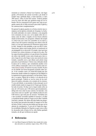 5
momento se comenzó a llamar Las Canteras. este lugar
queda a 40 minutos de camino recorrido a pie desde el
templo viejo, quebrada abajo, a mano derecha y a unos
200 metros, sobre el nivel del camino. Todavía pueden
verse los restos del sillar que quedaron luego de ser la-
brados. Por los comentarios de la gente más vieja esa pe-
queña cantera dio al sillar necesario para toda la iglesia y
las construcciones complementarias.
En general la iglesia guarda en su forma exterior una se-
mejanza con las iglesias coloniales de Arequipa. La facha-
da estaba adornada con cuatro columnas y una pequeña
torre rematada con una cruz. en la cúpula sobre dos es-
tatuas como de niños o ángeles con los brazos abiertos
dando la bienvenida a los peregrinos. Delante del templo
se colocó una cruz como era costumbre en esa época y
sobre el arco de la puerta central hay una cabeza como de
fraile y se cree que representa al P. Retamoso quien inició
la obra. Aunque lo más probable es que sea del P. León,
franciscano, quien como testigo directo se transformó en
un propagador de su devoción. El templo viejo lució por
lo menos tres colores distintos a lo largo de los años. Por
las capas de pintura podemos ver que primero fue pintada
de coloro rojo ladrillo (como siena tostada pero más ro-
jizo), luego de un color beige (como una mezcla de siena
tostado y amarillo ocre) y por último azul celeste (muy
parecido al azul ultramar). Colores muy utilizados desde
la época de la colonia y que actualmente pueden verse
en los ediﬁcos restaurados como en los claustros del con-
vento Santa Catalina. El interior era muy sencillo. El piso
era de ladrillo (de forma hexagonal) asentado sobre are-
na. A los costados como a la mitad del templo hay dos
hornacinas donde estaban las imágenes de San Miguel (a
la izquierda de la puerta principal) y de San Isidro Labra-
dor y su esposa -María de la cabeza- (a la derecha de la
puerta principal). Todavía se ven los restos de las mol-
duras de madera colocadas a los costados de los mismos.
Y cerca del ábside se encontraba el altar principal con el
retablo donde estaba la imagen de la Virgen que domina-
ba todo el recinto. El altar con la virgen estaba sobre un
área de 4.30 metros por 2.90 metros aproximadamente,
debajo del cruce entre la nave central y los laterales. esta
zona tenía como un “pasillo” que rodeaba el altar de unos
0.80 metros y que tenía piso de mosaico. Tal habían uno
o dos escalones revestidos también en mosaico y el altar
y el pedestal donde estaba la Virgen era de sillar o ladrillo
estucado y pintado. Por detrás del altar había una peque-
ña escalera que permitía descender la imagen en los días
de ﬁesta. Frente a toda esta área había una reja que servía
además de comulgatorio. Y cerca de la Virgen dos ánge-
les arrodillados llamados los Negritos ya que como a ellos
les alcanzaba todo el humo de las velas habían quedado
tiznados, de ahí que recibieran ese apodo.
4 Referencias
[1] Luis María Grignion de Monfort, San, tratado de la verda-
dera devoción a la santísima virgen, Lima, 1983, 4º Ed.,
p.24.
 