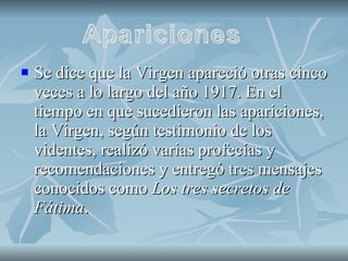 Se dice que la Virgen apareció otras cinco veces a lo largo del año 1917. En el tiempo en que sucedieron las apariciones, la Virgen, según testimonio de los videntes, realizó varias profecías y recomendaciones y entregó tres mensajes conocidos como  Los tres secretos de Fátima . 