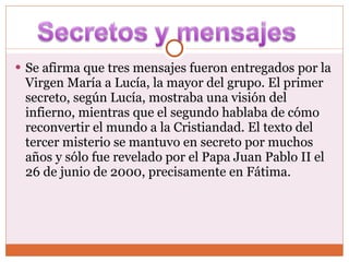 Se afirma que tres mensajes fueron entregados por la Virgen María a Lucía, la mayor del grupo. El primer secreto, según Lucía, mostraba una visión del infierno, mientras que el segundo hablaba de cómo reconvertir el mundo a la Cristiandad. El texto del tercer misterio se mantuvo en secreto por muchos años y sólo fue revelado por el Papa Juan Pablo II el 26 de junio de 2000, precisamente en Fátima. 