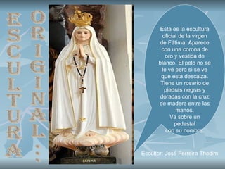 Esta es la escultura oficial de la virgen de Fátima. Aparece con una corona de oro y vestida de blanco. El pelo no se le vé pero si se ve que esta descalza. Tiene un rosario de piedras negras y doradas con la cruz de madera entre las manos. Va sobre un pedastal con su nombre. Escultura original... Escultor: José Ferreira Thedim  