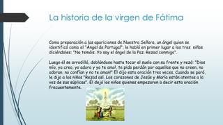 La historia de la virgen de Fátima
Como preparación a las apariciones de Nuestra Señora, un ángel quien se
identificó como el "Ángel de Portugal", le habló en primer lugar a los tres niños
diciéndoles: "No temáis. Yo soy el ángel de la Paz. Rezad conmigo".
Luego él se arrodilló, doblándose hasta tocar el suelo con su frente y rezó: "Dios
mío, yo creo, yo adoro y yo te amo!, te pido perdón por aquellos que no creen, no
adoran, no confían y no te aman!" El dijo esta oración tres veces. Cuando se paró,
le dijo a los niños "Rezad así. Los corazones de Jesús y María están atentos a la
voz de sus súplicas". Él dejó los niños quienes empezaron a decir esta oración
frecuentemente.
 