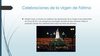Celebraciones de la virgen de Fátima
 Desde mayo a octubre se celebran las apariciones de la Virgen a los pastorcillos
en Cova de Iria. Los peregrinos que llegan de todo el país caminan hasta el
santuario donde hay celebraciones todos los fines de semana.
 