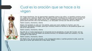 Cual es la oración que se hace a la
virgen
Oh Virgen Santísima, Vos os aparecisteis repetidas veces a los niños; yo también quisiera veros,
oír vuestra voz y deciros: Madre mía, llevadme al Cielo. Confiando en vuestro amor, os pido me
alcancéis de vuestro Hijo Jesús una fe viva, inteligencia para conocerle y amarle, paciencia y
gracia para servirle a Él a mis hermanos, y un día poder unirnos con Vos allí en el Cielo.
Padre nuestro, Avemaría y Gloria.
Madre mía también os pido por mis padres, para que vivan unidos en el amor; por mis
hermanos, familiares y amigos, para que viviendo unidos en familia un día podamos gozar con
Vos en la vida eterna.
Padre nuestro, Avemaría y Gloria.
Os pido de un modo especial por la conversión de los pecadores y la paz del mundo; por los
niños, para que nunca les falten los auxilios divinos y lo necesario para sus cuerpos, y un día
conseguir la vida eterna.
Padre nuestro, Avemaría y Gloria
Oh Madre mía, sé que escucharás, y me conseguirás estas y cuantas gracias te pida, pues las
pido por el amor que tienes de tu Hijo Jesús. Amén.
 