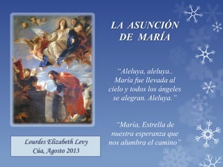 Lourdes Elizabeth Levy
Cúa, Agosto 2013
LA ASUNCIÓN
DE MARÍA
“Aleluya, aleluya..
María fue llevada al
cielo y todos los ángeles
se alegran. Aleluya.”
“María, Estrella de
nuestra esperanza que
nos alumbra el camino”
 