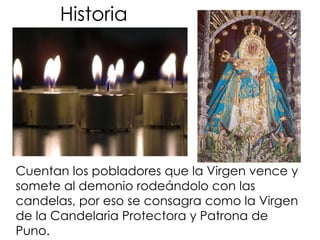 HistoriaCuentan los pobladores que la Virgen vence y somete al demonio rodeándolo con las candelas, por eso se consagra como la Virgen de la Candelaria Protectora y Patrona de Puno.