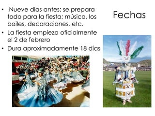 Fechas Nueve días antes: se prepara todo para la fiesta; música, los bailes, decoraciones, etc.La fiesta empieza oficialmente el 2 de febreroDura aproximadamente 18 días 