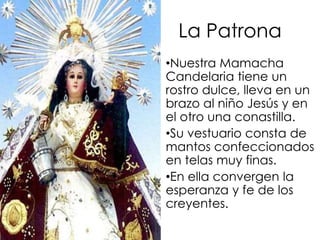  Después de eso empieza la fiesta oficialmente.La PatronaNuestra Mamacha Candelaria tiene un rostro dulce, lleva en un brazo al niño Jesús y en el otro una conastilla. Su vestuario consta de mantos confeccionados en telas muy finas.En ella convergen la esperanza y fe de los creyentes.