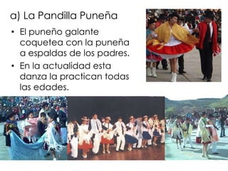 a) La Pandilla PuneñaEl puneño galante coquetea con la puneña a espaldas de los padres.En la actualidad esta danza la practican todas las edades.