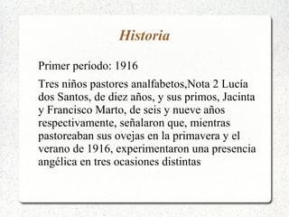 Historia
Primer período: 1916
Tres niños pastores analfabetos,Nota 2 Lucía
dos Santos, de diez años, y sus primos, Jacinta
y Francisco Marto, de seis y nueve años
respectivamente, señalaron que, mientras
pastoreaban sus ovejas en la primavera y el
verano de 1916, experimentaron una presencia
angélica en tres ocasiones distintas
 