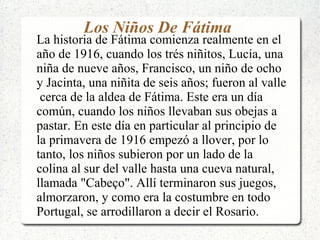 Los Niños De Fátima
La historia de Fátima comienza realmente en el
año de 1916, cuando los trés niñitos, Lucía, una
niña de nueve años, Francisco, un niño de ocho
y Jacinta, una niñita de seis años; fueron al valle
cerca de la aldea de Fátima. Este era un día
común, cuando los niños llevaban sus obejas a
pastar. En este día en particular al principio de
la primavera de 1916 empezó a llover, por lo
tanto, los niños subieron por un lado de la
colina al sur del valle hasta una cueva natural,
llamada "Cabeço". Allí terminaron sus juegos,
almorzaron, y como era la costumbre en todo
Portugal, se arrodillaron a decir el Rosario.
 