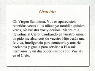 Oración
Oh Virgen Santísima, Vos os aparecisteis
repetidas veces a los niños; yo también quisiera
veros, oír vuestra voz y deciros: Madre mía,
llevadme al Cielo. Confiando en vuestro amor,
os pido me alcancéis de vuestro Hijo Jesús una
fe viva, inteligencia para conocerle y amarle,
paciencia y gracia para servirle a Él a mis
hermanos, y un día poder unirnos con Vos allí
en el Cielo.
 