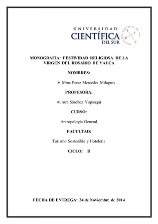 MONOGRAFIA: FESTIVIDAD RELIGIOSA DE LA
VIRGEN DEL ROSARIO DE YAUCA
NOMBRES:
 Mina Perez Mercedes Milagros
PROFESORA:
Aurora Sánchez Yupanqui
CURSO:
Antropología General
FACULTAD:
Turismo Sostenible y Hotelería
CICLO: III
FECHA DE ENTREGA: 24 de Noviembre de 2014
 