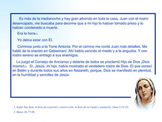Es más de la medianoche y hay gran alboroto en toda la casa. Juan con el rostro desencajado, me buscaba para decirme que a mi hijo lo habían tomado preso y lo habían condenado a muerte. Era la hora (1) Yo debía estar con Él. Corrimos junto a la Torre Antonia. Por el camino me contó Juan más detalles. Me habló de la oración en Getsemaní: Ahí había vencido al miedo y a la angustia. Y con rostro sereno se entregó a sus enemigos. Lo juzgó el Consejo de Ancianos y delante de todos se proclamó Hijo de Dios ¡Dios mismo! (2)  Sí, Jesús, mi hijo, había mostrado el verdadero rostro de Dios: El que conocí en Belén y durante todos sus años en Nazareth; porque, Dios se manifestó en plenitud, en la humildad y sencillez de Jesús. 1. Según San Juan, la hora de su pasión y resurrección; la hora de su triunfo y exaltación. (Juan 3,14-15) 2. Mateo 26, 57-66. 