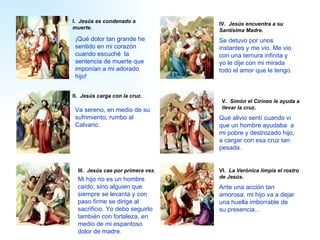 I .   Jesús es condenado a muerte. II .   Jesús carga con la cruz.   III .   Jesús cae por primera vez.   IV .   Jesús encuentra a su Santísima Madre.   V .   Simón el Cirineo le ayuda a llevar la cruz . VI .   La Verónica limpia el rostro de Jesús. Se detuvo por unos instantes y me vio. Me vio con una ternura infinita y yo le dije con mi mirada todo el amor que le tengo. Va sereno, en medio de su sufrimiento, rumbo al Calvario. Mi hijo no es un hombre caído, sino alguien que siempre se levanta y con paso firme se dirige al sacrificio. Yo debo seguirlo también con fortaleza, en medio de mi espantoso dolor de madre. ¡Q ué  dolor tan grande he sentido en mi  corazón cuando  escuché  la sentencia de muerte que imponían a  mi  adorado hijo !   A nte una acción tan amorosa,  mi  hijo va a dejar una huella  imborrable  de su presencia...  Q ué alivio sent í  cuando vi que un hombre  ayudaba  a  mi  pobre y destrozado hijo, a cargar con esa cruz tan pesada.  